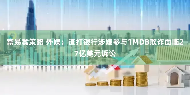 富易螽策略 外媒：渣打银行涉嫌参与1MDB欺诈面临27亿美元诉讼