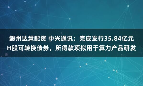 赣州达慧配资 中兴通讯：完成发行35.84亿元H股可转换债券，所得款项拟用于算力产品研发