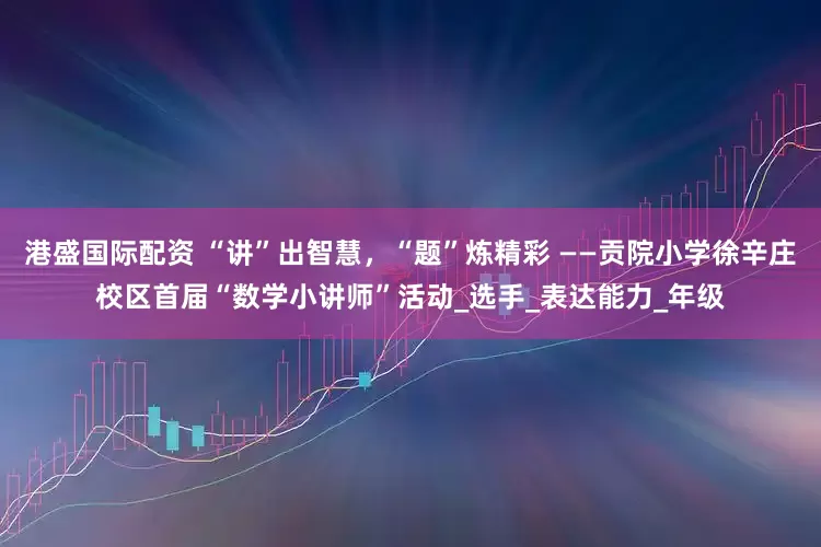 港盛国际配资 “讲”出智慧，“题”炼精彩 ——贡院小学徐辛庄校区首届“数学小讲师”活动_选手_表达能力_年级