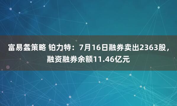 富易螽策略 铂力特：7月16日融券卖出2363股，融资融券余额11.46亿元