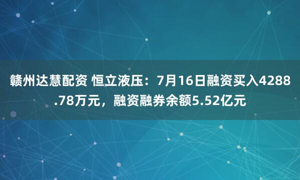 赣州达慧配资 恒立液压：7月16日融资买入4288.78万元，融资融券余额5.52亿元