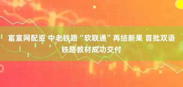 富宣网配资 中老铁路“软联通”再结新果 首批双语铁路教材成功交付
