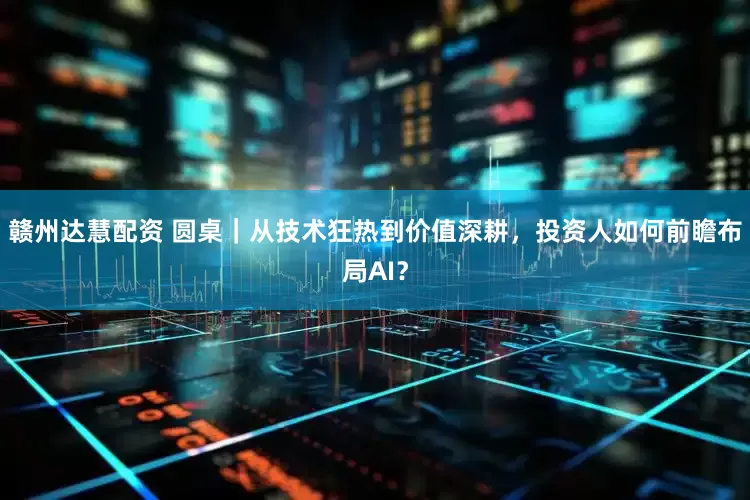 赣州达慧配资 圆桌｜从技术狂热到价值深耕，投资人如何前瞻布局AI？