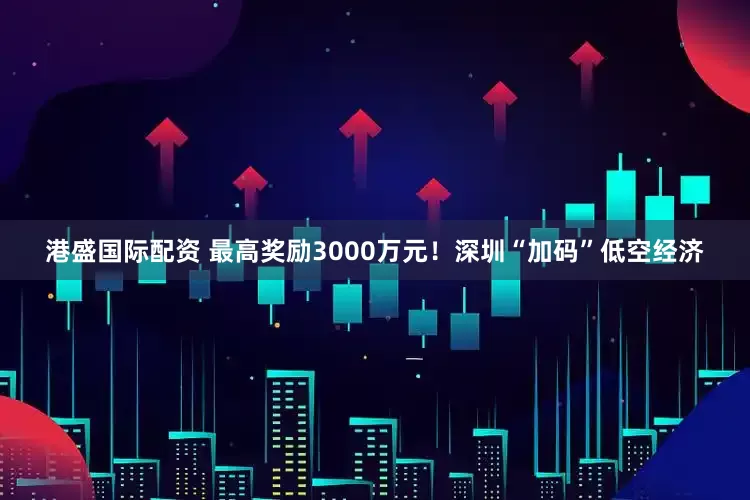 港盛国际配资 最高奖励3000万元！深圳“加码”低空经济