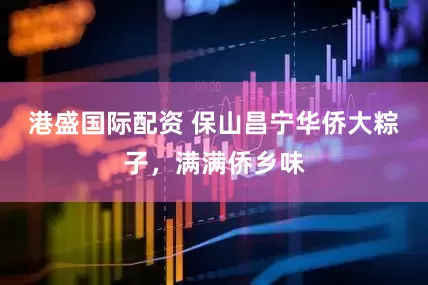 港盛国际配资 保山昌宁华侨大粽子，满满侨乡味