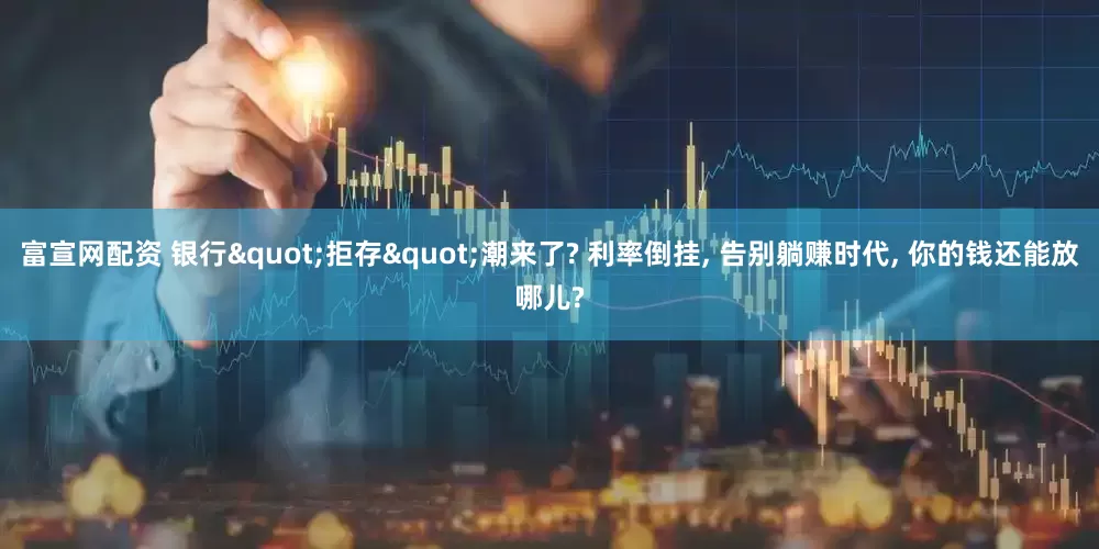 富宣网配资 银行"拒存"潮来了? 利率倒挂, 告别躺赚时代, 你的钱还能放哪儿?