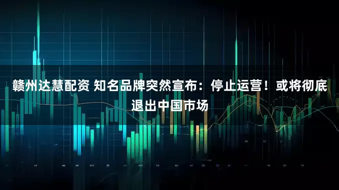 赣州达慧配资 知名品牌突然宣布：停止运营！或将彻底退出中国市场
