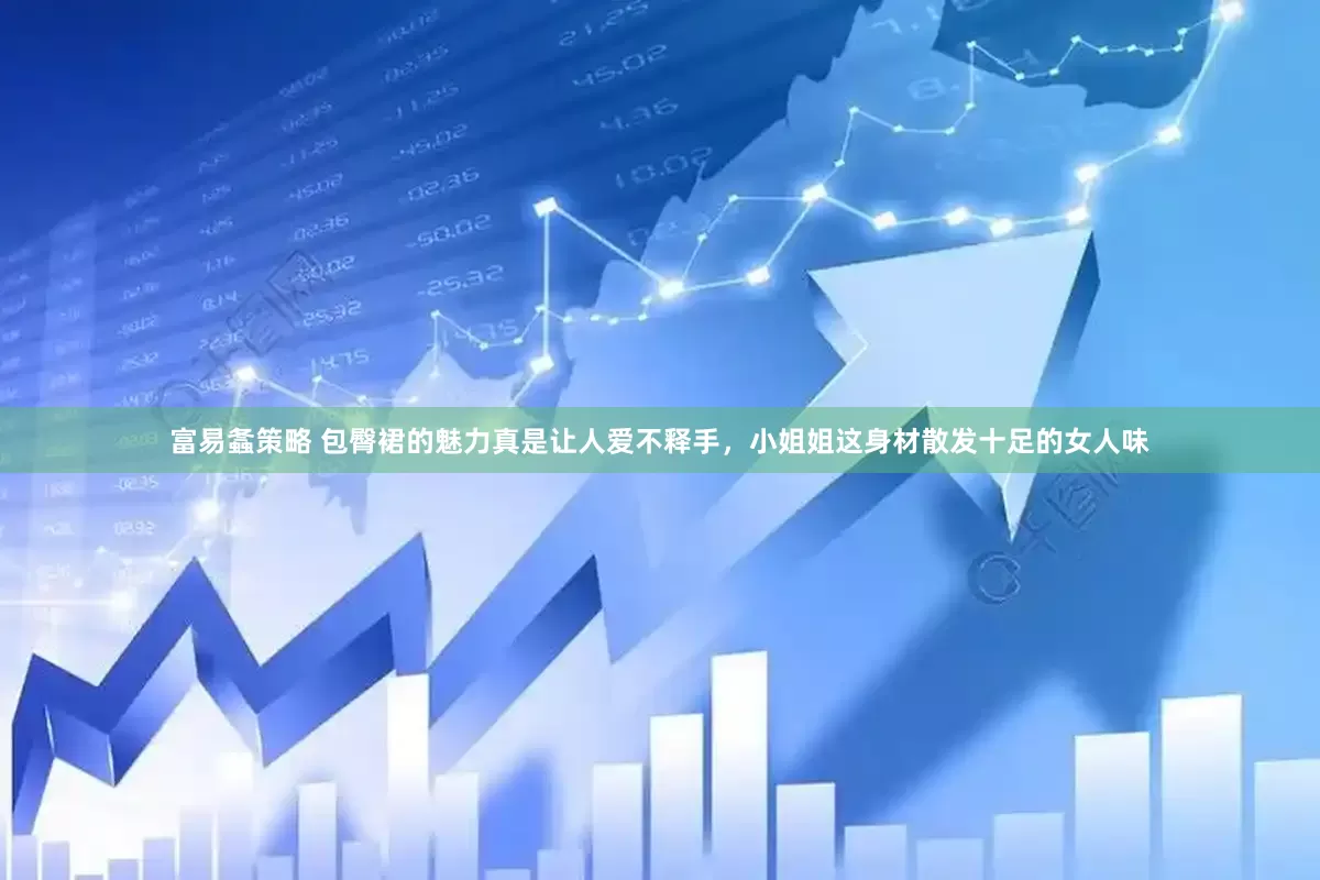 富易螽策略 包臀裙的魅力真是让人爱不释手，小姐姐这身材散发十足的女人味
