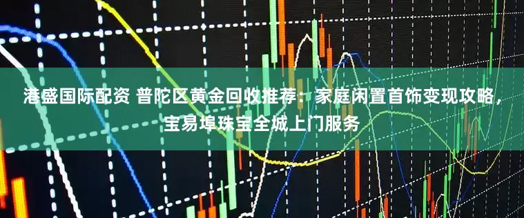 港盛国际配资 普陀区黄金回收推荐：家庭闲置首饰变现攻略，宝易埠珠宝全城上门服务