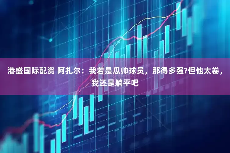 港盛国际配资 阿扎尔：我若是瓜帅球员，那得多强?但他太卷，我还是躺平吧