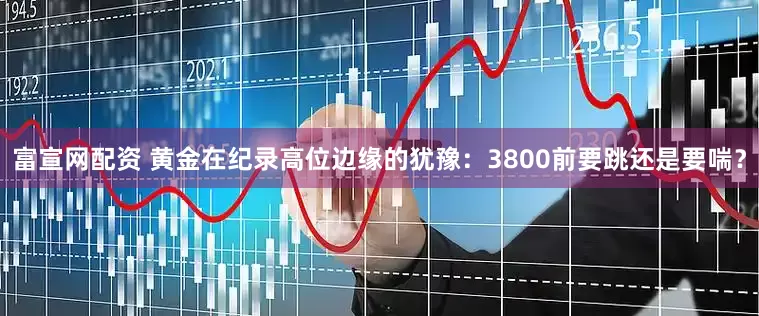 富宣网配资 黄金在纪录高位边缘的犹豫：3800前要跳还是要喘？