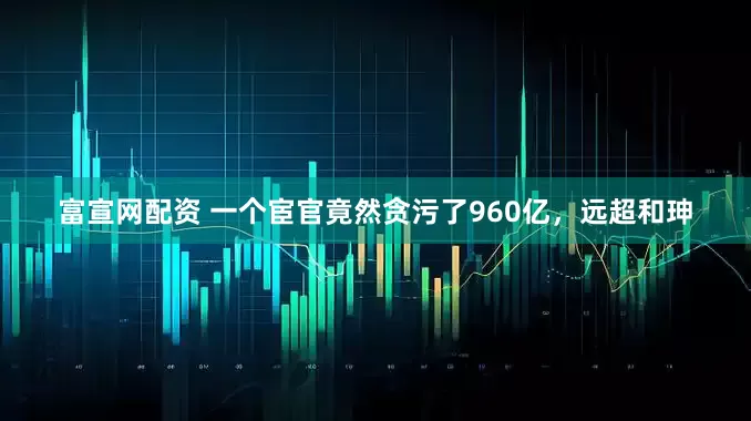 富宣网配资 一个宦官竟然贪污了960亿，远超和珅