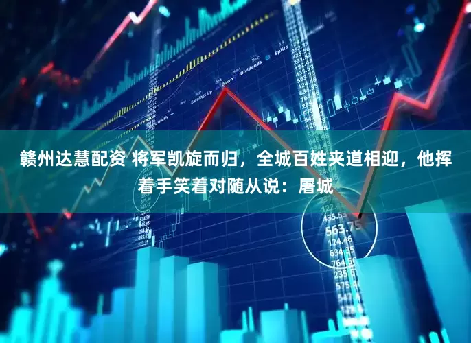 赣州达慧配资 将军凯旋而归，全城百姓夹道相迎，他挥着手笑着对随从说：屠城