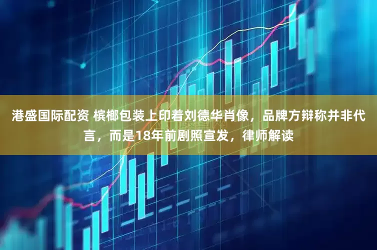 港盛国际配资 槟榔包装上印着刘德华肖像，品牌方辩称并非代言，而是18年前剧照宣发，律师解读